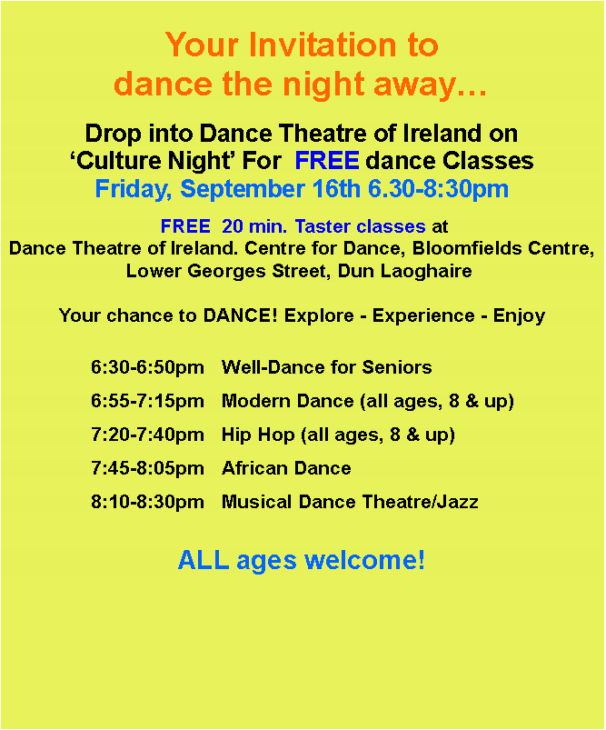 Text Box: Your Invitation to dance the night awayDrop into Dance Theatre of Ireland on Culture Night For  FREE dance ClassesFriday, September 16th 6.30-8:30pm FREE  20 min. Taster classes at Dance Theatre of Ireland. Centre for Dance, Bloomfields Centre, Lower Georges Street, Dun Laoghaire  Your chance to DANCE! Explore - Experience - Enjoy				6:30-6:50pm	Well-Dance for Seniors		6:55-7:15pm	Modern Dance (all ages, 8 & up) 		7:20-7:40pm	Hip Hop (all ages, 8 & up)		7:45-8:05pm	African Dance		8:10-8:30pm	Musical Dance Theatre/Jazz		ALL ages welcome!