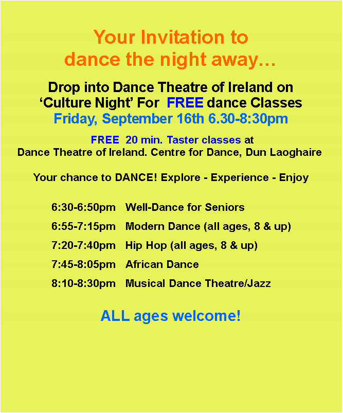 Text Box: Your Invitation to dance the night awayDrop into Dance Theatre of Ireland on Culture Night For  FREE dance ClassesFriday, September 16th 6.30-8:30pm FREE  20 min. Taster classes at Dance Theatre of Ireland. Centre for Dance, Dun Laoghaire  Your chance to DANCE! Explore - Experience - Enjoy				6:30-6:50pm	Well-Dance for Seniors		6:55-7:15pm	Modern Dance (all ages, 8 & up) 		7:20-7:40pm	Hip Hop (all ages, 8 & up)		7:45-8:05pm	African Dance		8:10-8:30pm	Musical Dance Theatre/Jazz		ALL ages welcome!