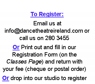 Text Box: To Register: Email us at info@dancetheatreireland.com or call us on 280 3455Or Print out and fill in our        Registration Form (on the Classes Page) and return with your fee (cheque or postal order)Or drop into our studio to register 