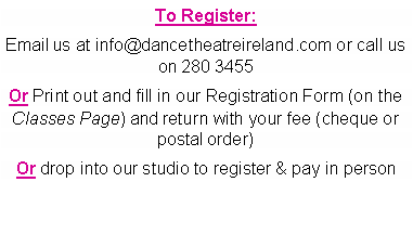 Text Box: To Register: Email us at info@dancetheatreireland.com or call us on 280 3455Or Print out and fill in our Registration Form (on the Classes Page) and return with your fee (cheque or postal order)Or drop into our studio to register & pay in person