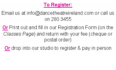 Text Box: To Register: Email us at info@dancetheatreireland.com or call us on 280 3455Or Print out and fill in our Registration Form (on the Classes Page) and return with your fee (cheque or postal order)Or drop into our studio to register & pay in person
