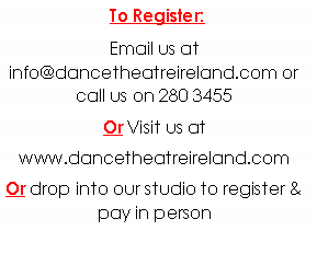 Text Box: To Register: Email us at info@dancetheatreireland.com or call us on 280 3455Or Visit us at www.dancetheatreireland.comOr drop into our studio to register & pay in person